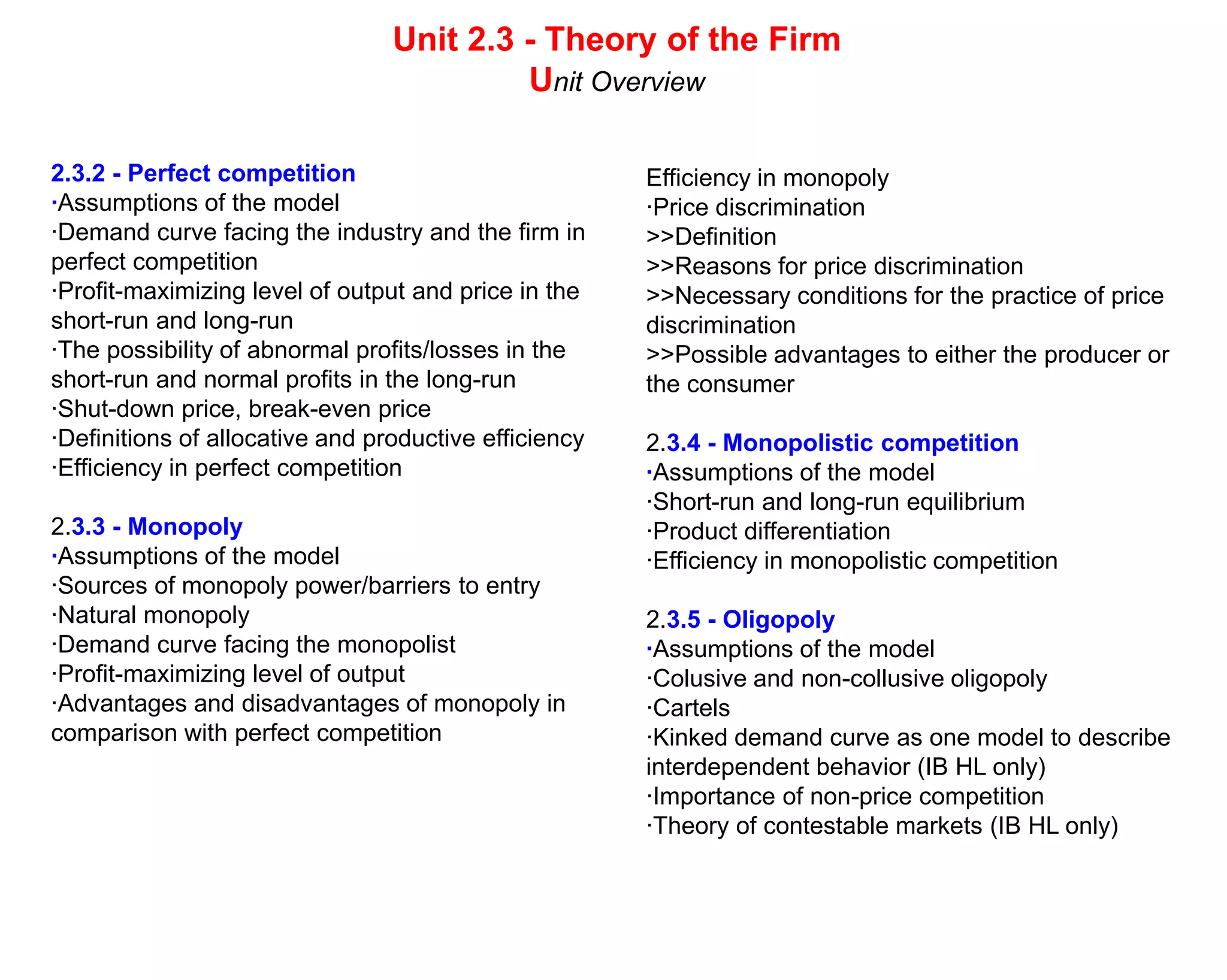 Unit 2.3 - Theory of the Firm
                                          Unit Overview

2.3.2 - Perfect competition                            Efficiency in monopoly
·Assumptions of the model                              ·Price discrimination
·Demand curve facing the industry and the firm in      >>Definition
perfect competition                                    >>Reasons for price discrimination
·Profit-maximizing level of output and price in the    >>Necessary conditions for the practice of price
short-run and long-run                                 discrimination
·The possibility of abnormal profits/losses in the     >>Possible advantages to either the producer or
short-run and normal profits in the long-run           the consumer
·Shut-down price, break-even price
·Definitions of allocative and productive efficiency   2.3.4 - Monopolistic competition
·Efficiency in perfect competition                     ·Assumptions of the model
                                                       ·Short-run and long-run equilibrium
2.3.3 - Monopoly                                       ·Product differentiation
·Assumptions of the model                              ·Efficiency in monopolistic competition
·Sources of monopoly power/barriers to entry
·Natural monopoly                                      2.3.5 - Oligopoly
·Demand curve facing the monopolist                    ·Assumptions of the model
·Profit-maximizing level of output                     ·Colusive and non-collusive oligopoly
·Advantages and disadvantages of monopoly in           ·Cartels
comparison with perfect competition                    ·Kinked demand curve as one model to describe
                                                       interdependent behavior (IB HL only)
                                                       ·Importance of non-price competition
                                                       ·Theory of contestable markets (IB HL only)
 