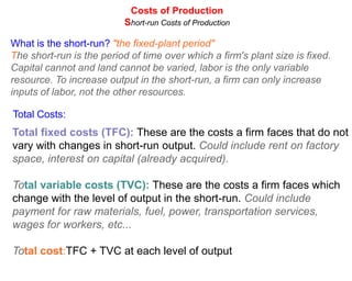 Costs of Production
                           Short-run Costs of Production

What is the short-run? "the fixed-plant period"
The short-run is the period of time over which a firm's plant size is fixed.
Capital cannot and land cannot be varied, labor is the only variable
resource. To increase output in the short-run, a firm can only increase
inputs of labor, not the other resources.

Total Costs:
Total fixed costs (TFC): These are the costs a firm faces that do not
vary with changes in short-run output. Could include rent on factory
space, interest on capital (already acquired).

Total variable costs (TVC): These are the costs a firm faces which
change with the level of output in the short-run. Could include
payment for raw materials, fuel, power, transportation services,
wages for workers, etc...

Total cost:TFC + TVC at each level of output
 