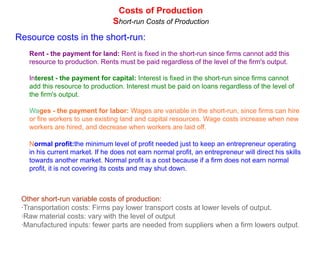 Costs of Production
                                Short-run Costs of Production
Resource costs in the short-run:
   Rent - the payment for land: Rent is fixed in the short-run since firms cannot add this
   resource to production. Rents must be paid regardless of the level of the firm's output.

   Interest - the payment for capital: Interest is fixed in the short-run since firms cannot
   add this resource to production. Interest must be paid on loans regardless of the level of
   the firm's output.

   Wages - the payment for labor: Wages are variable in the short-run, since firms can hire
   or fire workers to use existing land and capital resources. Wage costs increase when new
   workers are hired, and decrease when workers are laid off.

   Normal profit:the minimum level of profit needed just to keep an entrepreneur operating
   in his current market. If he does not earn normal profit, an entrepreneur will direct his skills
   towards another market. Normal profit is a cost because if a firm does not earn normal
   profit, it is not covering its costs and may shut down.



 Other short-run variable costs of production:
 ·Transportation costs: Firms pay lower transport costs at lower levels of output.
 ·Raw material costs: vary with the level of output
 ·Manufactured inputs: fewer parts are needed from suppliers when a firm lowers output.
 