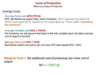 Costs of Production
                             Short-run Costs of Production
Average Costs:
 Average fixed cost:AFC=TFC/Q
 AFC will decline as output rises, never increases. This is because the fixed cost
 (which never goes up) is “spread out” as output goes up. This is called “spreading
 the overhead”

 Average variable cost:AVC = TVC/Q
 For simplicity, we will assume that labor is the only variable input, the labor cost per
 unit of output is the AVC

 Average total cost:ATC = TC/Q
 Sometimes called unit cost or per unit cost. ATC also equals AFC + AVC




 Marginal Cost = the additional cost of producing one more unit of
 output.
                           MC = ∆TVC/∆Q.
 