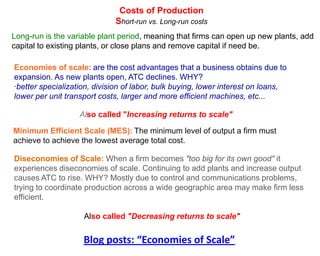 Costs of Production
                             Short-run vs. Long-run costs
Long-run is the variable plant period, meaning that firms can open up new plants, add
capital to existing plants, or close plans and remove capital if need be.

Economies of scale: are the cost advantages that a business obtains due to
expansion. As new plants open, ATC declines. WHY?
·better specialization, division of labor, bulk buying, lower interest on loans,
lower per unit transport costs, larger and more efficient machines, etc...

                   Also called "Increasing returns to scale"

Minimum Efficient Scale (MES): The minimum level of output a firm must
achieve to achieve the lowest average total cost.

Diseconomies of Scale: When a firm becomes "too big for its own good" it
experiences diseconomies of scale. Continuing to add plants and increase output
causes ATC to rise. WHY? Mostly due to control and communications problems,
trying to coordinate production across a wide geographic area may make firm less
efficient.

                    Also called "Decreasing returns to scale"


                    Blog posts: “Economies of Scale”
 