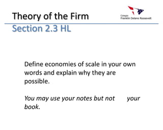 Theory of the Firm
Section 2.3 HL


  Define economies of scale in your own
  words and explain why they are
  possible.

  You may use your notes but not    your
  book.
 