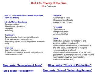 Unit 2.3 - Theory of the Firm
                                          Unit Overview


 Unit 2.3.1 - Introduction to Market Structures         Long-run
 and Cost Theory                                        ·Economies of scale
                                                        ·Diseconomies of scale
 Intro to Market Structures                             ·Long-run cost curves
 ·Pure competition
 ·Monopolistic competition                              Revenues
 ·Oligopoly                                             ·Total revenue
 ·Monopoly
                                                        ·Marginal revenue
                                                        ·Average revenue
 Cost theory
 ·Types of costs: fixed costs, variable costs
 ·Total, average and marginal costs                     Profit
 ·Accounting costs = opportunity costs = economic       ·Distinction between normal (zero) and
 costs                                                  supernormal (abnormal) profit
                                                        ·Profit maximization in terms of total revenue
 Short-run                                              and total costs, and in terms of marginal
 ·Law of diminishing returns                            revenue and marginal cost
 ·Total product, average product, marginal product      ·Profit maximization assumed to be the main
 ·Short-run cost curves                                 goal of firms but other goals exist (sales volume
                                                        maximization, revenue maximization,
                                                        environmental concerns)


Blog posts: “Economies of Scale”                     Blog posts: "Costs of Production"

Blog posts: "Productivity"                      Blog posts: “Law of Diminishing Returns”
 