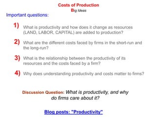 Costs of Production
                                 Big Ideas
Important questions:

   1)   What is productivity and how does it change as resources
        (LAND, LABOR, CAPITAL) are added to production?

   2)   What are the different costs faced by firms in the short-run and
        the long-run?

   3)   What is the relationship between the productivity of its
        resources and the costs faced by a firm?

   4)   Why does understanding productivity and costs matter to firms?



        Discussion Question: What is productivity, and why
                       do firms care about it?

                   Blog posts: "Productivity"
 