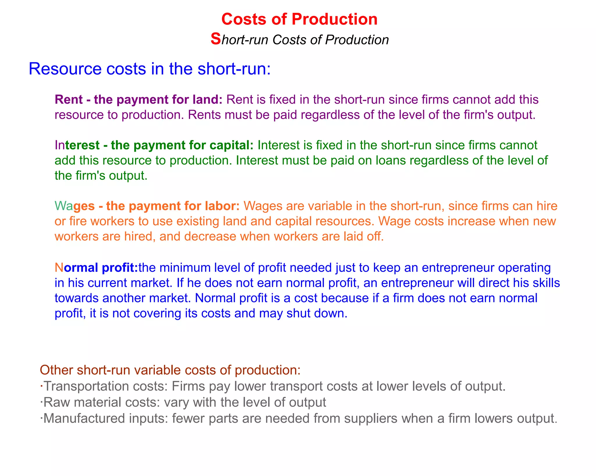 Costs of Production
                                Short-run Costs of Production
Resource costs in the short-run:
   Rent - the payment for land: Rent is fixed in the short-run since firms cannot add this
   resource to production. Rents must be paid regardless of the level of the firm's output.

   Interest - the payment for capital: Interest is fixed in the short-run since firms cannot
   add this resource to production. Interest must be paid on loans regardless of the level of
   the firm's output.

   Wages - the payment for labor: Wages are variable in the short-run, since firms can hire
   or fire workers to use existing land and capital resources. Wage costs increase when new
   workers are hired, and decrease when workers are laid off.

   Normal profit:the minimum level of profit needed just to keep an entrepreneur operating
   in his current market. If he does not earn normal profit, an entrepreneur will direct his skills
   towards another market. Normal profit is a cost because if a firm does not earn normal
   profit, it is not covering its costs and may shut down.



 Other short-run variable costs of production:
 ·Transportation costs: Firms pay lower transport costs at lower levels of output.
 ·Raw material costs: vary with the level of output
 ·Manufactured inputs: fewer parts are needed from suppliers when a firm lowers output.
 