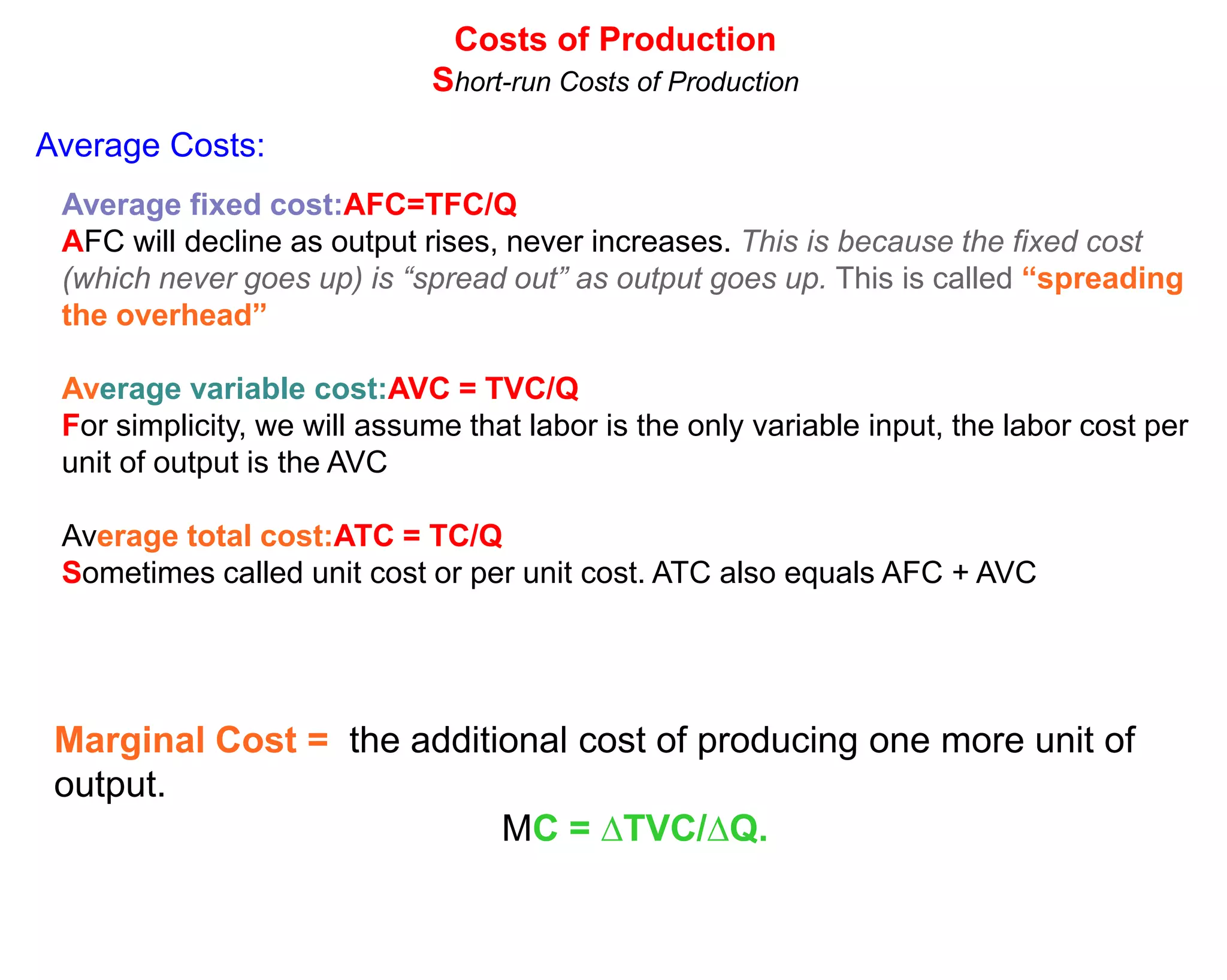 Costs of Production
                             Short-run Costs of Production
Average Costs:
 Average fixed cost:AFC=TFC/Q
 AFC will decline as output rises, never increases. This is because the fixed cost
 (which never goes up) is “spread out” as output goes up. This is called “spreading
 the overhead”

 Average variable cost:AVC = TVC/Q
 For simplicity, we will assume that labor is the only variable input, the labor cost per
 unit of output is the AVC

 Average total cost:ATC = TC/Q
 Sometimes called unit cost or per unit cost. ATC also equals AFC + AVC




 Marginal Cost = the additional cost of producing one more unit of
 output.
                           MC = ∆TVC/∆Q.
 