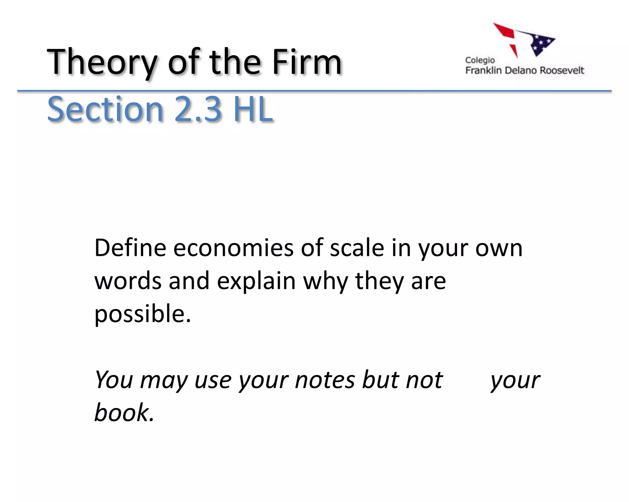 Theory of the Firm
Section 2.3 HL


  Define economies of scale in your own
  words and explain why they are
  possible.

  You may use your notes but not    your
  book.
 