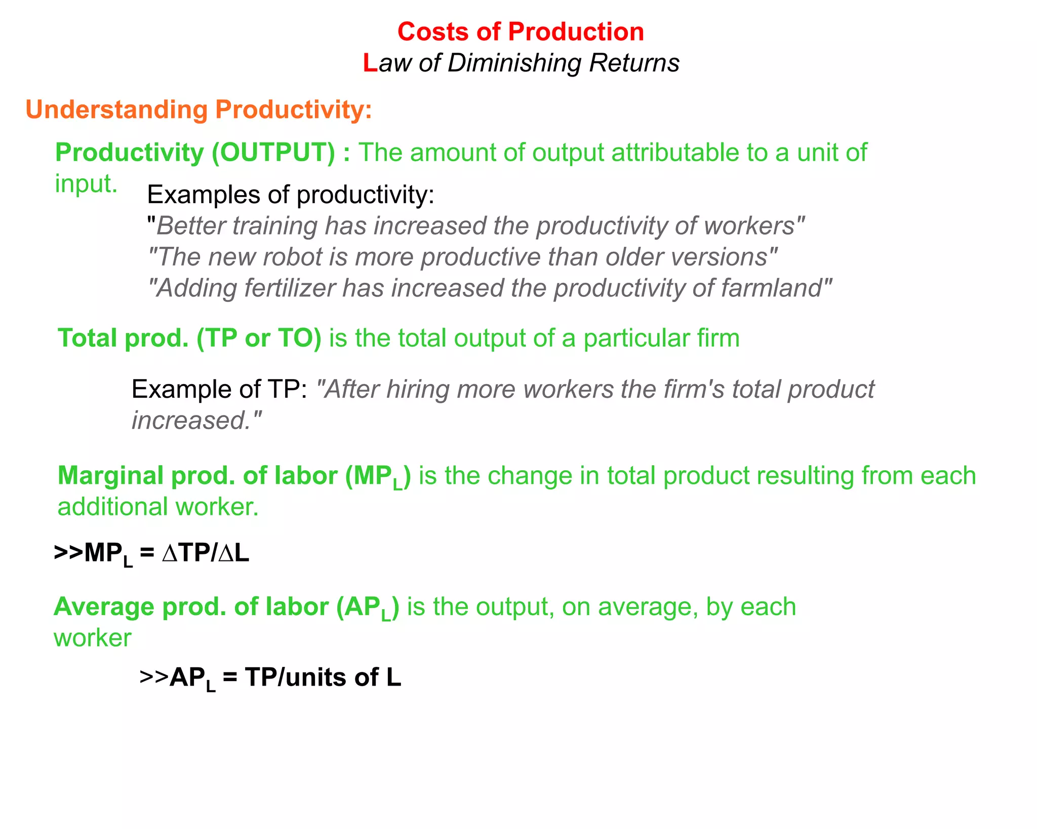 Costs of Production
                              Law of Diminishing Returns
Understanding Productivity:
  Productivity (OUTPUT) : The amount of output attributable to a unit of
  input. Examples of productivity:
          "Better training has increased the productivity of workers"
          "The new robot is more productive than older versions"
          "Adding fertilizer has increased the productivity of farmland"
  Total prod. (TP or TO) is the total output of a particular firm
        Example of TP: "After hiring more workers the firm's total product
        increased."

  Marginal prod. of labor (MPL) is the change in total product resulting from each
  additional worker.
  >>MPL = ∆TP/∆L

  Average prod. of labor (APL) is the output, on average, by each
  worker
         >>APL = TP/units of L
 