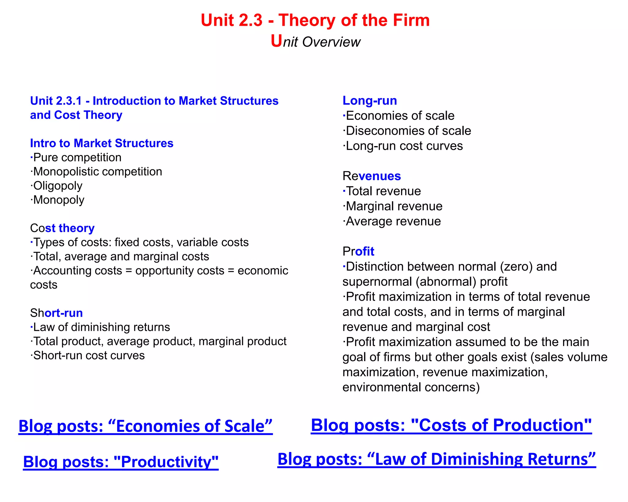 Unit 2.3 - Theory of the Firm
                                          Unit Overview


 Unit 2.3.1 - Introduction to Market Structures         Long-run
 and Cost Theory                                        ·Economies of scale
                                                        ·Diseconomies of scale
 Intro to Market Structures                             ·Long-run cost curves
 ·Pure competition
 ·Monopolistic competition                              Revenues
 ·Oligopoly                                             ·Total revenue
 ·Monopoly
                                                        ·Marginal revenue
                                                        ·Average revenue
 Cost theory
 ·Types of costs: fixed costs, variable costs
 ·Total, average and marginal costs                     Profit
 ·Accounting costs = opportunity costs = economic       ·Distinction between normal (zero) and
 costs                                                  supernormal (abnormal) profit
                                                        ·Profit maximization in terms of total revenue
 Short-run                                              and total costs, and in terms of marginal
 ·Law of diminishing returns                            revenue and marginal cost
 ·Total product, average product, marginal product      ·Profit maximization assumed to be the main
 ·Short-run cost curves                                 goal of firms but other goals exist (sales volume
                                                        maximization, revenue maximization,
                                                        environmental concerns)


Blog posts: “Economies of Scale”                     Blog posts: "Costs of Production"

Blog posts: "Productivity"                      Blog posts: “Law of Diminishing Returns”
 