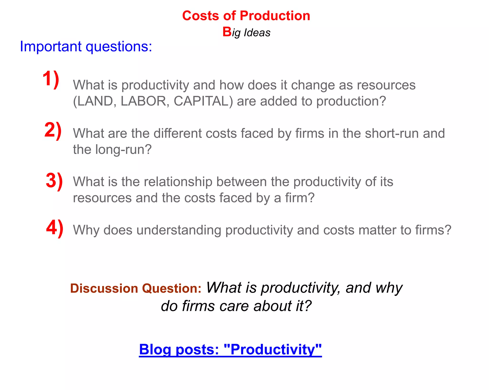 Costs of Production
                                 Big Ideas
Important questions:

   1)   What is productivity and how does it change as resources
        (LAND, LABOR, CAPITAL) are added to production?

   2)   What are the different costs faced by firms in the short-run and
        the long-run?

   3)   What is the relationship between the productivity of its
        resources and the costs faced by a firm?

   4)   Why does understanding productivity and costs matter to firms?



        Discussion Question: What is productivity, and why
                       do firms care about it?

                   Blog posts: "Productivity"
 