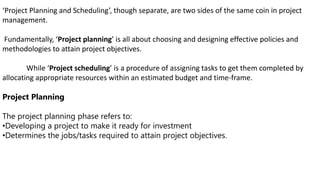 ‘Project Planning and Scheduling’, though separate, are two sides of the same coin in project
management.
Fundamentally, ‘Project planning’ is all about choosing and designing effective policies and
methodologies to attain project objectives.
While ‘Project scheduling’ is a procedure of assigning tasks to get them completed by
allocating appropriate resources within an estimated budget and time-frame.
Project Planning
The project planning phase refers to:
•Developing a project to make it ready for investment
•Determines the jobs/tasks required to attain project objectives.
 