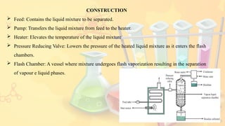 10
CONSTRUCTION
 Feed: Contains the liquid mixture to be separated.
 Pump: Transfers the liquid mixture from feed to the heater.
 Heater: Elevates the temperature of the liquid mixture
 Pressure Reducing Valve: Lowers the pressure of the heated liquid mixture as it enters the flash
chambers.
 Flash Chamber: A vessel where mixture undergoes flash vaporization resulting in the separation
of vapour e liquid phases.
 