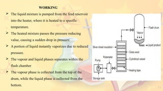 11
WORKING
 The liquid mixture is pumped from the feed reservoir
into the heater, where it is heated to a specific
temperature.
 The heated mixture passes the pressure reducing
value, causing a sudden drop in pressure.
 A portion of liquid instantly vaporizes due to reduced
pressure.
 The vapour and liquid phases separates within the
flash chamber
 The vapour phase is collected from the top of the
drum, while the liquid phase is collected from the
bottom.
 