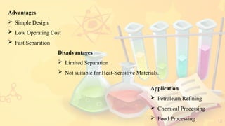 12
Advantages
 Simple Design
 Low Operating Cost
 Fast Separation
Application
 Petroleum Refining
 Chemical Processing
 Food Processing
Disadvantages
 Limited Separation
 Not suitable for Heat-Sensitive Materials.
 