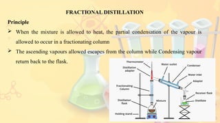 13
FRACTIONAL DISTILLATION
Principle
 When the mixture is allowed to heat, the partial condensation of the vapour is
allowed to occur in a fractionating column
 The ascending vapours allowed escapes from the column while Condensing vapour
return back to the flask.
 