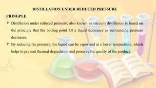 16
DISTILLATION UNDER REDUCED PRESSURE
PRINGPLE
 Distillation under reduced pressure, also known as vacuum distillation is based on
the principle that the boiling point Of a liquid decreases as surrounding pressure
decreases.
 By reducing the pressure, the liquid can be vaporized at a lower temperature, which
helps to prevent thermal degredation and preserve the quality of the product.
 