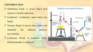17
CONSTRUCTION
 Distillation Flask: A vessel where feed
mixture is healed vaporized,
 Condenser: Condensed vapors back into
liquid
 Vacuum Pump: A device that creates and
maintains the reduced pressure
environment.
 Collection Vessel: A container where
distilled product is collected.
 