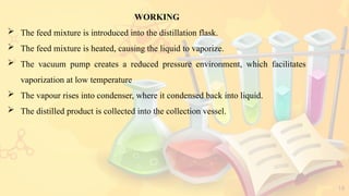 18
WORKING
 The feed mixture is introduced into the distillation flask.
 The feed mixture is heated, causing the liquid to vaporize.
 The vacuum pump creates a reduced pressure environment, which facilitates
vaporization at low temperature
 The vapour rises into condenser, where it condensed back into liquid.
 The distilled product is collected into the collection vessel.
 