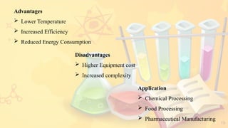 19
Advantages
 Lower Temperature
 Increased Efficiency
 Reduced Energy Consumption
Application
 Chemical Processing
 Food Processing
 Pharmaceutical Manufacturing
Disadvantages
 Higher Equipment cost
 Increased complexity
 
