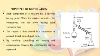 2
PRINCIPLE OF DISTILLATION
 Each component of a mixture has a specific
boiling point. When the mixture is heated, the
components with the lower boiling point
vaporizes first.
 The vapour is then cooled in a condenser to
convert it back into a liquid form.
 By carefully controlling the heating and
condensation process, the components can be
separated.
 