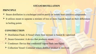 20
STEAM DISTILLATION
PRINCIPLE
 Steam distillation is a technique used to purify or isolate heat-sensitive compounds.
 It utilizes steam to separate a mixture of two or more liquids based on their differences
in boiling points
CONSTRUCTION
 Distillation Flask: A Vessel where feed mixture is heated & vaporized.
 Steam Generator: A device that produces steam.
 Condenser: Device that condensed vapour back into liquid.
 Collection Vessel: Container where distilled product is received.
 