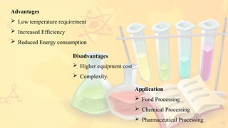 22
Advantages
 Low temperature requirement
 Increased Efficiency
 Reduced Energy consumption
Disadvantages
 Higher equipment cost
 Complexity.
Application
 Food Processing
 Chemical Processing
 Pharmaceutical Processing.
 