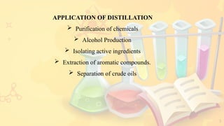 3
APPLICATION OF DISTILLATION
 Purification of chemicals
 Alcohol Production
 Isolating active ingredients
 Extraction of aromatic compounds.
 Separation of crude oils
 