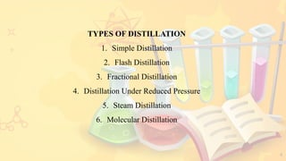 4
TYPES OF DISTILLATION
1. Simple Distillation
2. Flash Distillation
3. Fractional Distillation
4. Distillation Under Reduced Pressure
5. Steam Distillation
6. Molecular Distillation
 