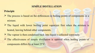 5
SIMPLE DISTILLATION
Principle
 The process is based on the differences in boiling points of components in a
mixture.
 The liquid with lower boiling point vaporizes first when the mixture is
heated, leaving behind other components.
 The vapour is then condensed back into liquid e collected separately.
 The effectiveness of simple distillation is optimal when boiling points of
components differs by at least 25°C.
 