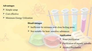 8
Advantages
 Simple setup
 Cost effective
 Minimum Energy Utilization
Disadvantages
 Inefficient for mixtures with close boiling point.
 Not suitable for heat- sensitive substances
Application
 Water purification
 Purification of organic solvents
 Alcohol Distillation.
 