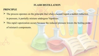 9
FLASH DISTILLATION
PRINCIPLE
 The process operates on the principle that when a heated liquid a sudden reduction
in pressure, it partially mixture undergoes Vaporizes.
 This rapid vaporization occurs because the reduced pressure lowers the boiling point
of mixture's components.
 