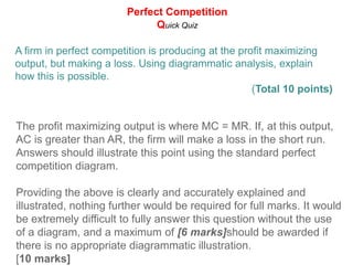 Perfect CompetitionProfit Maximization - Total Revenue and Total CostProfit = Total Revenue - Total CostTotal Revenue = Price x QuantitySince the price a dvd rental firm receives is constant at all levels of the firm's output, TR increases at a constant rate with output.Profit maximization: Economic Profit = TR - TC. The firm wants to produce the level of output at which the vertical distance between TR and TC is greatest.Break even points: TR and TC are equal, meaning the firm is earning a normal profit but zero economic profits.TRTCMax profit!Costs and RevenuesBreak even pointBreak even pointQProfit-max pointNormal profit:  the minimum level of profit needed just to keep an entrepreneur operating in his current market. If he does not earn normal profit, an entrepreneur will direct his skills towards another market.Economic profit: also called "super-normal profits". When revenues exceed all costs and normal profit. Firms are attracted to industries where economic profits are being earned
