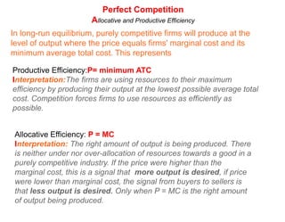 Perfect CompetitionMarginal Cost as the firm's Supply CurvePoints to understand about the MC curve as the firm's short-run supply curveThe MC increases as ouput increases because of diminishing marginal returnsSince the MC increases at higher level of ouput, firms require a higher prices in order for them to increase output, so they can maintain the MR=MC level and maximize profits.In other words, the MC curve represents the relationship between price and quantity supplied. This is a direct relationship (demonstrating the law of supply!)PC FirmPMCFirm's Supply curveAVCQWhat would cause the firm's supply (MC) curve to shift?Changes in the prices of variable inputs: For example, a higher minimum wage will shift the cost curve of a firm employing minimum wage workers UP. This corresponds to a leftward shift of the firm's supply curve.Improvements in technology will shift MC down: since better technology makes all workers more productive (shift the MP and AP curves up, thus the MC and AVC curves down). This corresponds with an outward shift of the firm's supply curve.
