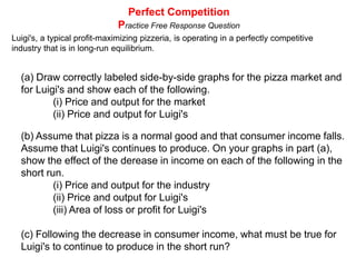 Perfect CompetitionMarginal Cost and Market SupplyPC Market with 200 identical firmsPC FirmPMCPS=MCFirm's Supply curveAVCx200= $5$5MR=ARD10Q2000QFrom the firm to the market - Marginal Cost = Supply: ·200 identical firms making an identical product with identical costs·Each firm produces the profit maximizing level of output based on where the price equals its MC·Equilibrium output in the market is found at the intersection of market supply and market demand. ·Total quantity supplied equals the product of the individual firms' output multiplied by the number of firms
