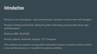 Introduction
Format: A one off program - only one presenter, narrative around crime and teenagers.
Purpose: Getting involved by calling the police. Educating young people about rape
and discussions.
Platform: BBC IPLAYER
Devices: Iphone, Androids, Laptops, TV, Computer.
The audience was aimed at young adults and adults because it contains sexual content,
crime and discussions so it wouldn’t be aimed at children.
 
