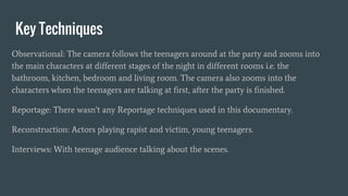 Key Techniques
Observational: The camera follows the teenagers around at the party and zooms into
the main characters at different stages of the night in different rooms i.e. the
bathroom, kitchen, bedroom and living room. The camera also zooms into the
characters when the teenagers are talking at first, after the party is finished.
Reportage: There wasn’t any Reportage techniques used in this documentary.
Reconstruction: Actors playing rapist and victim, young teenagers.
Interviews: With teenage audience talking about the scenes.
 