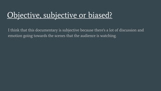 Objective, subjective or biased?
I think that this documentary is subjective because there's a lot of discussion and
emotion going towards the scenes that the audience is watching.
 