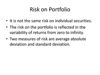 Risk on Portfolio
• It is not the same risk on individual securities.
• The risk on the portfolio is reflected in the
  variability of returns from zero to infinity.
• Two measures of risk are average absolute
  deviation and standard deviation.
 