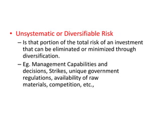 • Unsystematic or Diversifiable Risk
  – Is that portion of the total risk of an investment
    that can be eliminated or minimized through
    diversification.
  – Eg. Management Capabilities and
    decisions, Strikes, unique government
    regulations, availability of raw
    materials, competition, etc.,
 