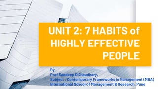 UNIT 2: 7 HABITS of
HIGHLY EFFECTIVE
PEOPLE
By,
Prof Sandeep D Chaudhary,
Subject : Contemporary Frameworks in Management (MBA)
International School of Management & Research, Pune
 