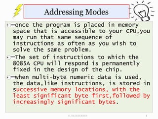 once the program is placed in memory
space that is accessible to your CPU,you
may run that same sequence of
instructions as often as you wish to
solve the same problem.
The set of instructions to which the
8085A CPU will respond is permanently
fixed in the design of the chip.
when multi-byte numeric data is used,
the data,like instructions, is stored in
successive memory locations, with the
least significant byte first,followed by
increasingly significant bytes.
3
N.RAJASEKHAR
 