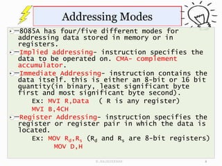 8085A has four/five different modes for
addressing data stored in memory or in
registers.
Implied addressing- instruction specifies the
data to be operated on. CMA- complement
accumulator.
Immediate Addressing- instruction contains the
data itself. this is either an 8-bit or 16 bit
quantity(in binary, least significant byte
first and most significant byte second).
Ex: MVI R,Data ( R is any register)
MVI B,4CH
Register Addressing- instruction specifies the
register or register pair in which the data is
located.
Ex: MOV Rd,Rs (Rd and Rs are 8-bit registers)
MOV D,H
4
N.RAJASEKHAR
 