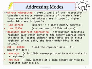 Direct Addressing - byte 2 and 3 of the instruction
contain the exact memory address of the data item(
lower order bits of address are in byte 2, higher
order bits are in byte 3).
• LDA direct (direct is a 16bit memory address)
• LDA 2050H (A<- content of 2050H address).
Register Indirect Addressing - instruction specifies
register pair which contains the memory address where
the data is located (higher order bits are in first
register of the pair, the lower order bits in the
second).
• LXI H, 8000H (load the register pair H & L
immediate data)
• MOV M,R (M is 16bit memory pointed by H & L and R is
a register)
• MOV M,B ( copy content of B into memory pointed by
register pair H & L).
5
N.RAJASEKHAR
 