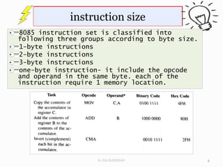 8085 instruction set is classified into
following three groups according to byte size.
1-byte instructions
2-byte instructions
3-byte instructions
one-byte instruction- it include the opcode
and operand in the same byte. each of the
instruction require 1 memory location.
6
N.RAJASEKHAR
 