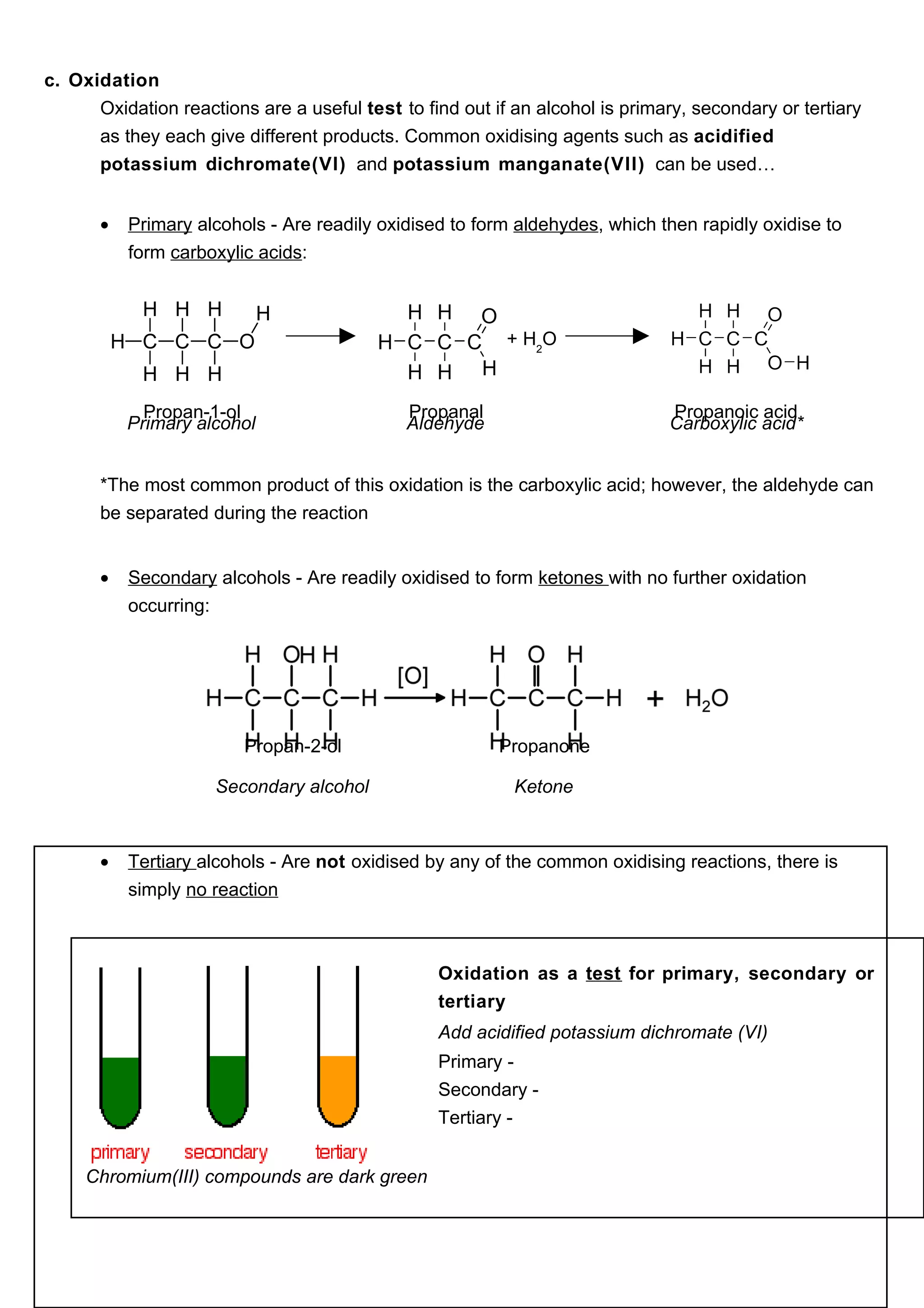 c. Oxidation
      Oxidation reactions are a useful test to find out if an alcohol is primary, secondary or tertiary
      as they each give different products. Common oxidising agents such as acidified
      potassium dichromate(VI) and potassium manganate(VII) can be used…


       •   Primary alcohols - Are readily oxidised to form aldehydes, which then rapidly oxidise to
           form carboxylic acids:



                                                          + H2O


             Propan-1-ol                     Propanal                         Propanoic acid
           Primary alcohol                   Aldehyde                         Carboxylic acid*


       *The most common product of this oxidation is the carboxylic acid; however, the aldehyde can
       be separated during the reaction


       •   Secondary alcohols - Are readily oxidised to form ketones with no further oxidation
           occurring:




                         Propan-2-ol                     Propanone

                     Secondary alcohol                     Ketone



       •   Tertiary alcohols - Are not oxidised by any of the common oxidising reactions, there is
           simply no reaction



                                                 Oxidation as a test for primary, secondary or
                                                 tertiary
                                                 Add acidified potassium dichromate (VI)
                                                 Primary -
                                                 Secondary -
                                                 Tertiary -


     Chromium(III) compounds are dark green
 
