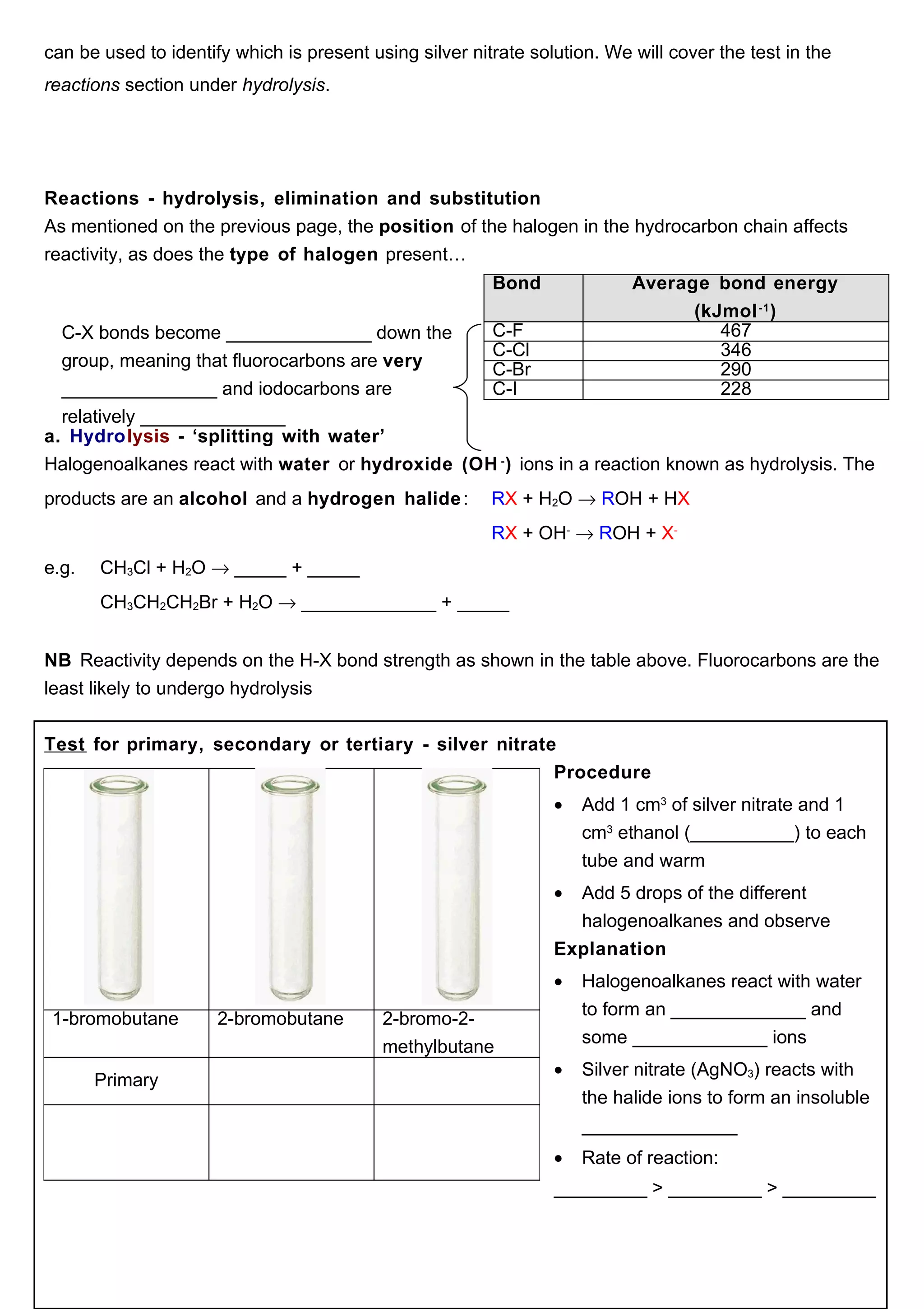 can be used to identify which is present using silver nitrate solution. We will cover the test in the
reactions section under hydrolysis.




Reactions - hydrolysis, elimination and substitution
As mentioned on the previous page, the position of the halogen in the hydrocarbon chain affects
reactivity, as does the type of halogen present…
                                                         Bond              Average bond energy
                                                                                 (kJmol -1 )
  C-X bonds become ______________ down the       C-F                                467
                                                 C-Cl                               346
  group, meaning that fluorocarbons are very     C-Br                               290
  _______________ and iodocarbons are            C-I                                228
  relatively ______________
a. Hydrolysis - ‘splitting with water’
Halogenoalkanes react with water or hydroxide (OH - ) ions in a reaction known as hydrolysis. The
products are an alcohol and a hydrogen halide :          RX + H2O → ROH + HX
                                                         RX + OH- → ROH + X-
e.g.   CH3Cl + H2O → _____ + _____
       CH3CH2CH2Br + H2O → _____________ + _____


NB Reactivity depends on the H-X bond strength as shown in the table above. Fluorocarbons are the
least likely to undergo hydrolysis


Test for primary, secondary or tertiary - silver nitrate
                                                        Procedure
                                                                 •   Add 1 cm3 of silver nitrate and 1
                                                                     cm3 ethanol (__________) to each
                                                                     tube and warm
                                                                 • Add 5 drops of the different
                                                                   halogenoalkanes and observe
                                                                 Explanation
                                                                 •   Halogenoalkanes react with water
                                                                     to form an _____________ and
 1-bromobutane        2-bromobutane        2-bromo-2-
                                                                     some _____________ ions
                                           methylbutane
                                                                 •   Silver nitrate (AgNO3) reacts with
       Primary
                                                                     the halide ions to form an insoluble
                                                                     _______________
                                                                 •   Rate of reaction:
                                                                 _________ > _________ > _________
 