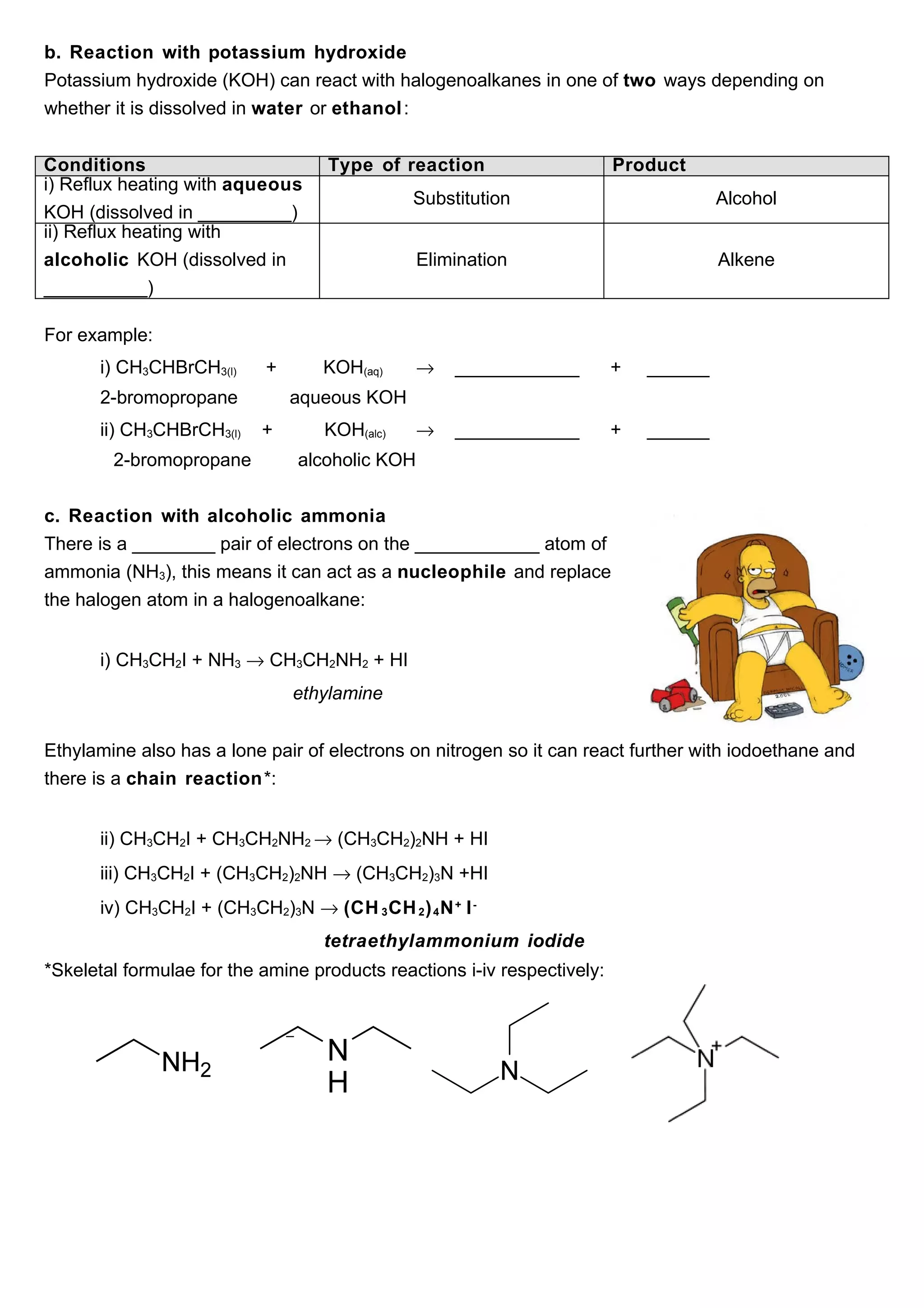 b. Reaction with potassium hydroxide
Potassium hydroxide (KOH) can react with halogenoalkanes in one of two ways depending on
whether it is dissolved in water or ethanol :


Conditions                         Type of reaction                      Product
i) Reflux heating with aqueous
                                              Substitution                            Alcohol
KOH (dissolved in _________)
ii) Reflux heating with
alcoholic KOH (dissolved in                    Elimination                            Alkene
__________)

For example:
      i) CH3CHBrCH3(l)     +       KOH(aq)     →    ____________         +   ______
      2-bromopropane           aqueous KOH
      ii) CH3CHBrCH3(l)    +       KOH(alc)    →    ____________         +   ______
        2-bromopropane         alcoholic KOH


c. Reaction with alcoholic ammonia
There is a ________ pair of electrons on the ____________ atom of
ammonia (NH3), this means it can act as a nucleophile and replace
the halogen atom in a halogenoalkane:


      i) CH3CH2I + NH3 → CH3CH2NH2 + HI
                               ethylamine


Ethylamine also has a lone pair of electrons on nitrogen so it can react further with iodoethane and
there is a chain reaction*:


      ii) CH3CH2I + CH3CH2NH2 → (CH3CH2)2NH + HI
      iii) CH3CH2I + (CH3CH2)2NH → (CH3CH2)3N +HI
      iv) CH3CH2I + (CH3CH2)3N → (CH 3 CH 2 ) 4 N + I -
                                   tetraethylammonium iodide
*Skeletal formulae for the amine products reactions i-iv respectively:
 