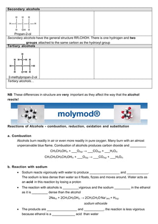 Secondary alcohols




    Propan-2-ol
Secondary alcohols have the general structure RR1CHOH. There is one hydrogen and two
__________ groups attached to the same carbon as the hydroxyl group
Tertiary alcohols




 2-methylpropan-2-ol
Tertiary alcohols…



NB These differences in structure are very important as they affect the way that the alcohol
reacts!




Reactions of Alcohols - combustion, reduction, oxidation and substitution


a. Combustion
     Alcohols burn readily in air or even more readily in pure oxygen. Many burn with an almost
     unperceivable blue flame. Combustion of alcohols produces carbon dioxide and _________
                             CH3CH2OH(l) + ___O2(g) → ___CO2(g) + ___H2O(l)
                         CH3CH2CH2CH2OH(l) + ___O2(g) → ___CO2(g) + ___H2O(l)


b. Reaction with sodium
      •   Sodium reacts vigorously with water to produce _________________ and ____________.
          The sodium is less dense than water so it floats, fizzes and moves around. Water acts as
          an acid in this reaction by losing a proton
      •   The reaction with alcohols is _________vigorous and the sodium _________ in the ethanol
          as it is _________ dense than the alcohol
                            2Na(s) + 2CH3CH2OH(l) → 2CH3CH2O-Na+(alc) + H2(g)
                                                     sodium ethoxide
      •   The products are _________________ and ___________, the reaction is less vigorous
          because ethanol is a _____________ acid than water
 