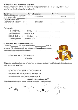b. Reaction with potassium hydroxide
Potassium hydroxide (KOH) can react with halogenoalkanes in one of two ways depending on
whether it is dissolved in water or ethanol :


Conditions                         Type of reaction                      Product
i) Reflux heating with aqueous
                                              Substitution                            Alcohol
KOH (dissolved in _________)
ii) Reflux heating with
alcoholic KOH (dissolved in                    Elimination                            Alkene
__________)

For example:
      i) CH3CHBrCH3(l)     +       KOH(aq)     →    ____________         +   ______
      2-bromopropane           aqueous KOH
      ii) CH3CHBrCH3(l)    +       KOH(alc)    →    ____________         +   ______
        2-bromopropane         alcoholic KOH


c. Reaction with alcoholic ammonia
There is a ________ pair of electrons on the ____________ atom of
ammonia (NH3), this means it can act as a nucleophile and replace
the halogen atom in a halogenoalkane:


      i) CH3CH2I + NH3 → CH3CH2NH2 + HI
                               ethylamine


Ethylamine also has a lone pair of electrons on nitrogen so it can react further with iodoethane and
there is a chain reaction*:


      ii) CH3CH2I + CH3CH2NH2 → (CH3CH2)2NH + HI
      iii) CH3CH2I + (CH3CH2)2NH → (CH3CH2)3N +HI
      iv) CH3CH2I + (CH3CH2)3N → (CH 3 CH 2 ) 4 N + I -
                                   tetraethylammonium iodide
*Skeletal formulae for the amine products reactions i-iv respectively:
 