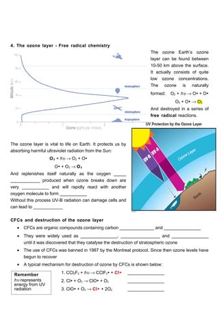 4. The ozone layer - Free radical chemistry
                                                                        The ozone Earth’s ozone
                                                                        layer can be found between
                                                                        10-50 km above the surface.
                                                                        It actually consists of quite
                                                                        low ozone concentrations.
                                                                        The ozone is naturally
                                                                        formed:   O2 + hυ → O + O
                                                                                    O2 + O → O3
                                                                        And destroyed in a series of
                                                                        free radical reactions.




The ozone layer is vital to life on Earth. It protects us by
absorbing harmful ultraviolet radiation from the Sun:
                    O 3 + hυ → O2 + O
                      O + O3 → O 3
And replenishes itself naturally as the oxygen _____
____________ produced when ozone breaks down are
very ___________ and will rapidly react with another
oxygen molecule to form ___________
Without this process UV-B radiation can damage cells and
can lead to ____________


CFCs and destruction of the ozone layer
   •   CFCs are organic compounds containing carbon ______________ and _______________
   •   They were widely used as _______________, ________________ and _______________
       until it was discovered that they catalyse the destruction of stratospheric ozone
   •   The use of CFCs was banned in 1987 by the Montreal protocol. Since then ozone levels have
       begun to recover
   •   A typical mechanism for destruction of ozone by CFCs is shown below:

 Remember                 1. CCl2F2 + hυ → CClF2 + Cl        _______________
 hυ represents            2. Cl + O3 → ClO + O2              _______________
 energy from UV
 radiation                3. ClO + O3 → Cl + 2O2             _______________
 